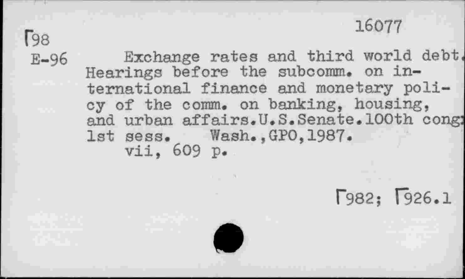 ﻿16077
tea
E-96 Exchange rates and third world debt. Hearings before the subcomm. on international finance and monetary policy of the comm, on banking, housing, and urban affairs.U.S.Senate.100th cong: 1st sess. Wash.,GPO,1987.
vii, 609 P«
P982; (926.1